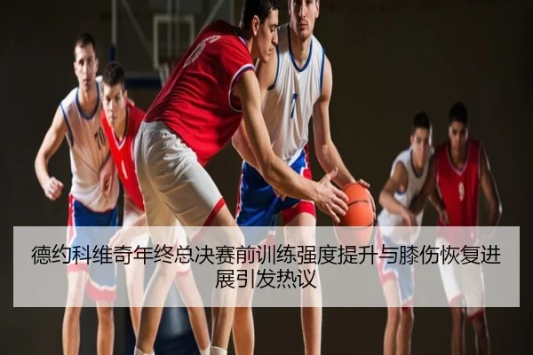 德约科维奇年终总决赛前训练强度提升与膝伤恢复进展引发热议